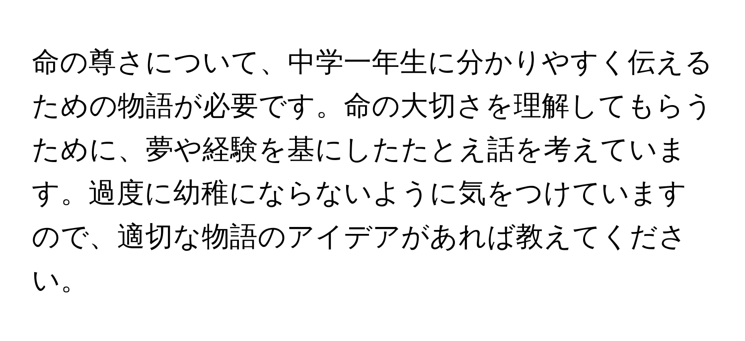 命の尊さについて、中学一年生に分かりやすく伝えるための物語が必要です。命の大切さを理解してもらうために、夢や経験を基にしたたとえ話を考えています。過度に幼稚にならないように気をつけていますので、適切な物語のアイデアがあれば教えてください。