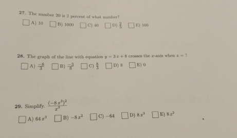 The number 20 is 2 percent of what number?
A) 10 B) 1000 C) 40 D)  2/5  E) 100
28. The graph of the line with equation y=3x+8 crosses the z -axis when x= ?
A) frac -83^(B) frac -3)8 □ C)  8/3  D) 8 E) 0
29. Simplify. frac (-8x^3)^2x^3
A) 64x^3 B) -8x^2 C) -64 D) 8x^3 E) 8x^2