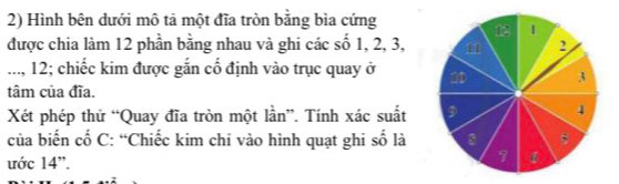 Hình bên dưới mô tả một đĩa tròn bằng bìa cứng 
được chia làm 12 phần bằng nhau và ghi các số 1, 2, 3, 
..., 12; chiếc kim được gắn cố định vào trục quay ở 
tâm của đĩa. 
Xét phép thử “Quay đĩa tròn một lần”. Tính xác suất 
của biến cố C: “Chiếc kim chỉ vào hình quạt ghi số là 
ước 14 '.