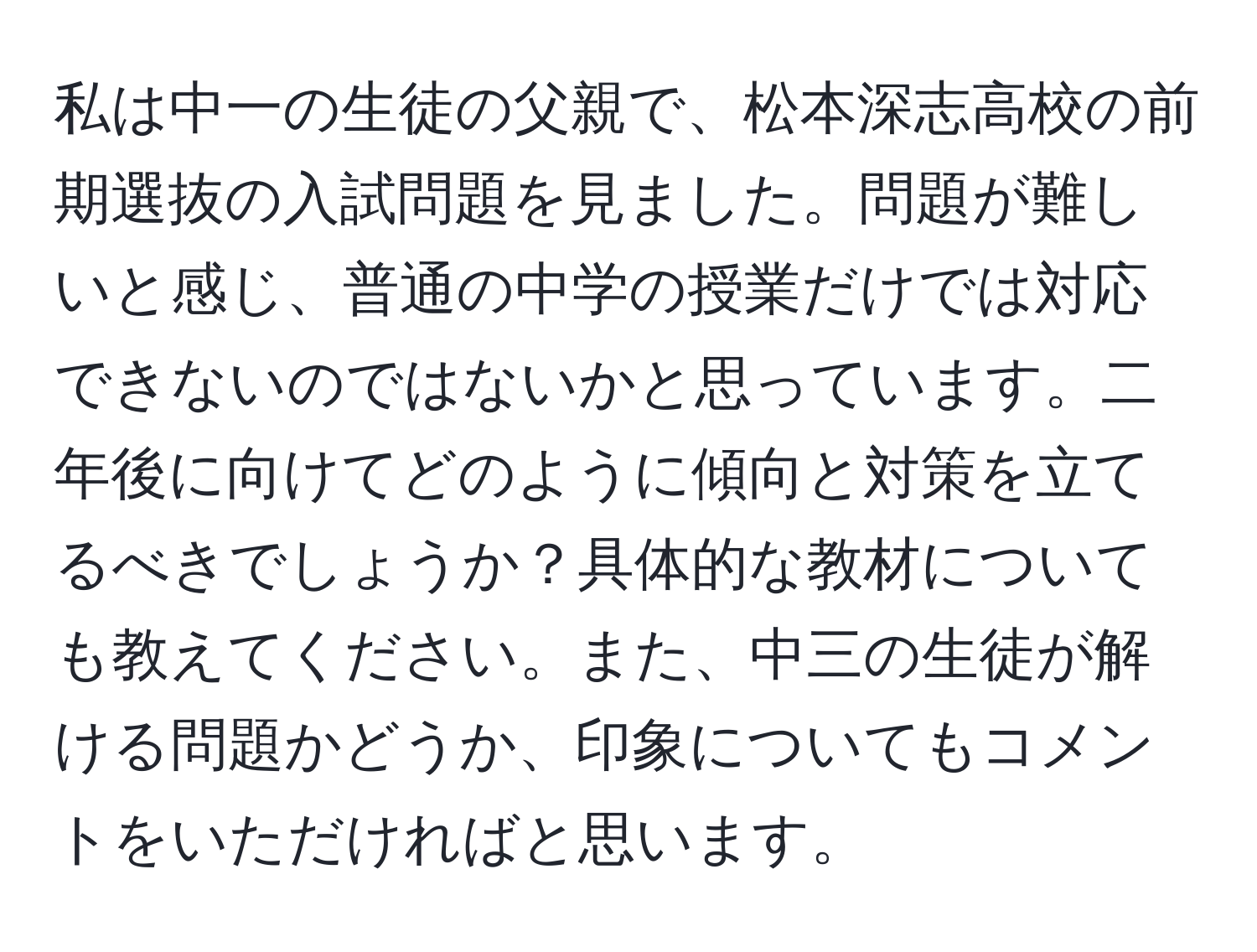 私は中一の生徒の父親で、松本深志高校の前期選抜の入試問題を見ました。問題が難しいと感じ、普通の中学の授業だけでは対応できないのではないかと思っています。二年後に向けてどのように傾向と対策を立てるべきでしょうか？具体的な教材についても教えてください。また、中三の生徒が解ける問題かどうか、印象についてもコメントをいただければと思います。