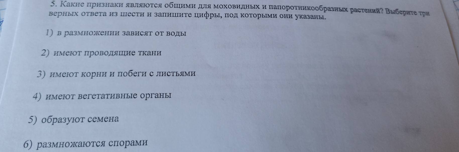 Какие πризнаки явлιяюοτся обπηимиηδдлямοховидηьηхи πапоротникообразньх растений? Βыберητеρτри 
верньх ответа из Шести и запиΙΠите цифры, πод Κоторыми они указаны. 
1) в размножении зависят от воды 
2) имеют πроводяΙеιие ткани 
3)имеют корни и побеги с листьями 
4) имеют вегетативные органы 
5) образуют семена 
6) размножаются спорами