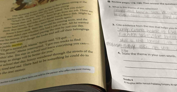 Coe moening Somy caby home so dnd Masna sifting at the 
D Review pages 178-180. Then answer the question 
k hes table she tooked lhke she had been crying_ 
"Whart the mave Mans?"Sonny asked. "Are you sick? 
2. What is the theme of this selection? 
"spese then nok Soom I've Newn let go from my job. Theve an 
sune hand time, and jolks wens burin much fancy fish. Might b_ 
tve, sow months Yive they need these hands again.'_ 
Sou I heart sank. Rem thy would be coming soon, and the 
3. Cite evidence from the text that helps you d 
ra may didn't cae whemer you had a job or not. All he wanted 
hus his money. I they mussed paying the rent by just one day, 
a public auction. he rent mun would change the locks and sell off their belongings___ 
"I'll get a second job Mama," Sonny said. "I'll quit . . . 
No, Sonny;" Alama interrupted. "I got two weeks to find 
thin'else. You stay in school and learn everything you can---_ 
ing, so things will be better for you." 
r school that day, Sonny wandered through the streets of the 
4. State the theme in your own words. 
e h nt oney. tired and sad. There had to be something he could do to__ 
euction is an event where items are sold to the person who offers the most money_ 
Grade 4 
© Houghton Mifflin Harcourt Publishing Company. All righ