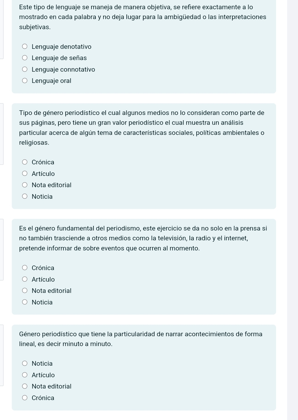 Este tipo de lenguaje se maneja de manera objetiva, se refiere exactamente a lo
mostrado en cada palabra y no deja lugar para la ambigüedad o las interpretaciones
subjetivas.
Lenguaje denotativo
Lenguaje de señas
Lenguaje connotativo
Lenguaje oral
Tipo de género periodístico el cual algunos medios no lo consideran como parte de
sus páginas, pero tiene un gran valor periodístico el cual muestra un análisis
particular acerca de algún tema de características sociales, políticas ambientales o
religiosas.
Crónica
Artículo
Nota editorial
Noticia
Es el género fundamental del periodismo, este ejercicio se da no solo en la prensa si
no también trasciende a otros medios como la televisión, la radio y el internet,
pretende informar de sobre eventos que ocurren al momento.
Crónica
Artículo
Nota editorial
Noticia
Género periodístico que tiene la particularidad de narrar acontecimientos de forma
lineal, es decir minuto a minuto.
Noticia
Artículo
Nota editorial
Crónica