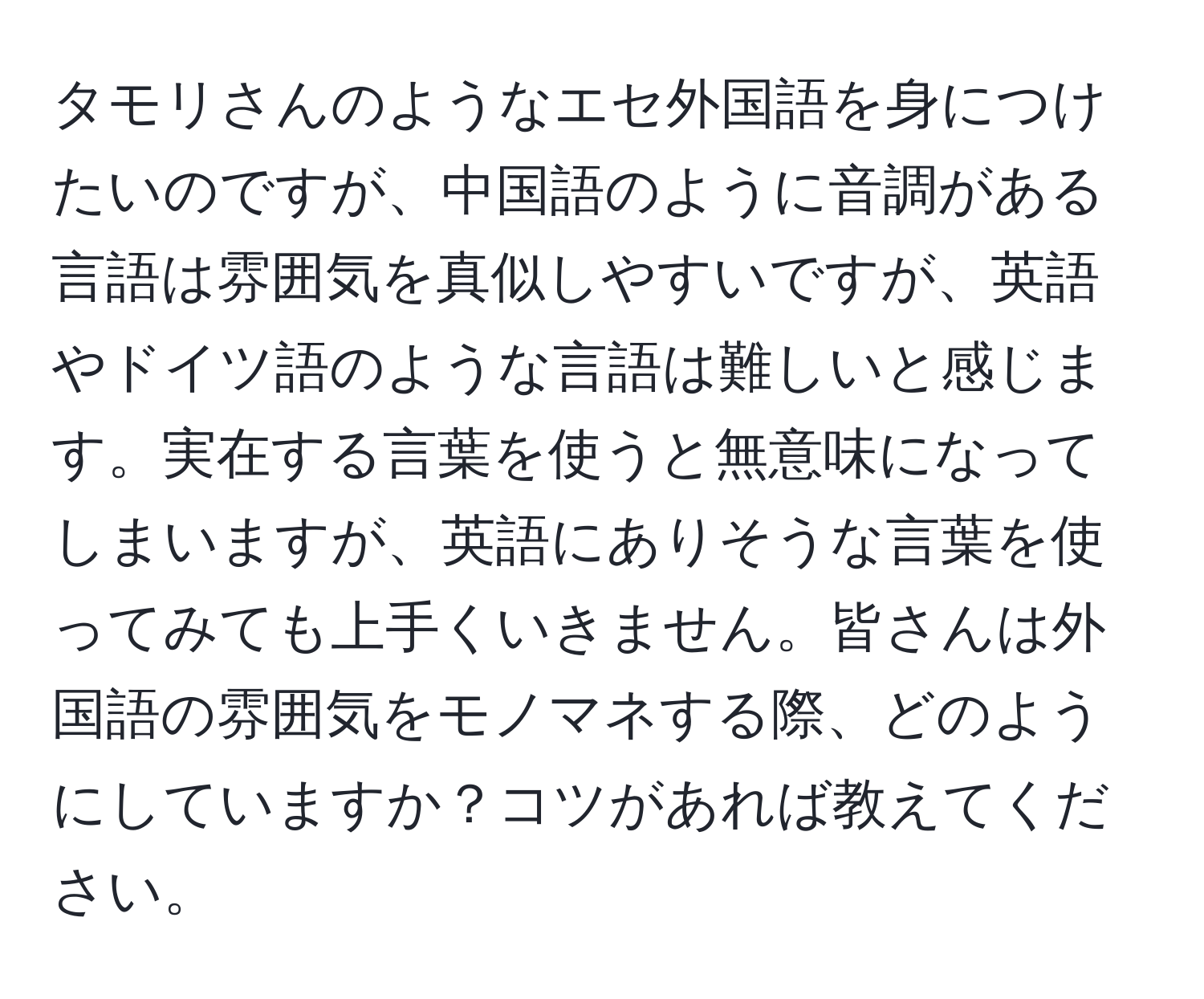 タモリさんのようなエセ外国語を身につけたいのですが、中国語のように音調がある言語は雰囲気を真似しやすいですが、英語やドイツ語のような言語は難しいと感じます。実在する言葉を使うと無意味になってしまいますが、英語にありそうな言葉を使ってみても上手くいきません。皆さんは外国語の雰囲気をモノマネする際、どのようにしていますか？コツがあれば教えてください。