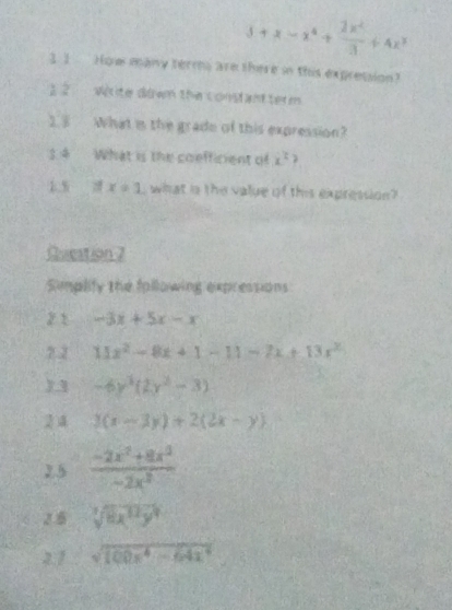 5+x-x^4+ 2x^2/3 +4x^3
3. 1 How many term are there in this expression? 
2 2 Wirite down the constantterm 
25 What is the grade of this expression? 
3. 4 What is the coefficient of x^2
1.5 x=1 what is the value of this expression? 
Qucation 7 
Simplify the following expressions 
2 1 -3x+5x-x
2.2 11x^2-8x+1-11-7x+13x^2
)3 -6y^3(2y^2-3)
2 4 3(x-3y)+2(2x-y)
2.5  (-2x^2+8x^3)/-2x^3 
2.6 sqrt[3](8x^(12)y^9)
2.1 sqrt(100x^4-64x^4)