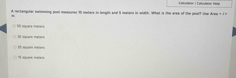 Calculator | Calculator Help
A rectangular swimming pool measures 10 meters in length and 5 meters in width. What is the area of the pool? Use Area =/x
w.
50 square meters
30 square meters
25 square meters
15 square meters