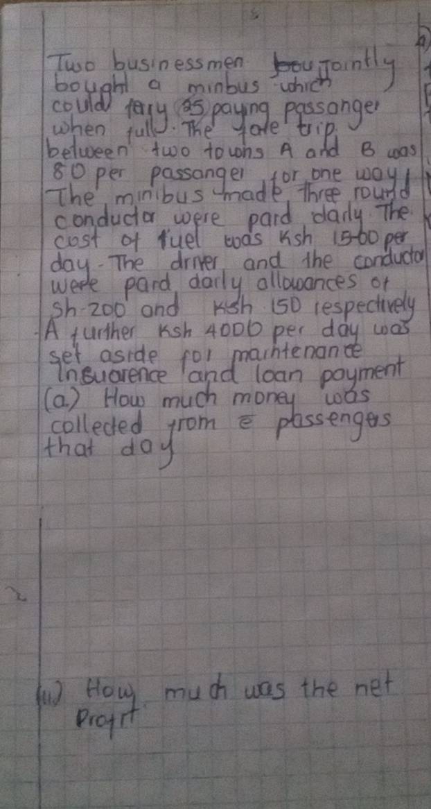 Two businessmens upanlly 
bought a minous which 
could lely is paynge Pessonger 
when full . The tate tip, 
between two towns A and B was 
The minibus 
conductor were paid danly The 
cost of ruel was kish 1560 per
day. The drier and the conductor 
week pard daily allowances of 
sh 20o and Kgh 150 respectively 
A further Ksh 4000 per day was 
set aside for marhtenance 
Insucrence and loan poyment 
(a ) How much money was 
colleded from e plassengers 
that day
2 
pay much was the net 
profr