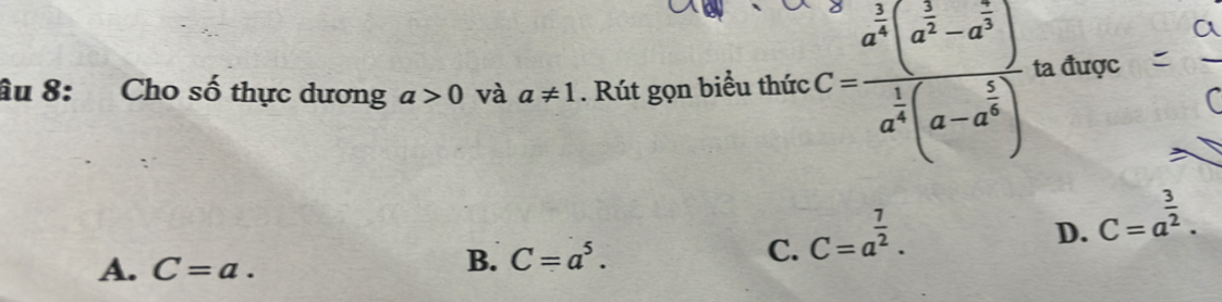 âu 8: Cho số thực dương a>0 và a!= 1. Rút gọn biểu thức C=frac a^(frac 1)4(a^(frac 1)2-a^(frac 5)32)a^(frac 1)4(a-a^a^(frac a^frac 1)4(a-a^(frac 5)4) ta được
A. C=a.
B. C=a^5.
C. C=a^(frac 7)2.
D. C=a^(frac 3)2.