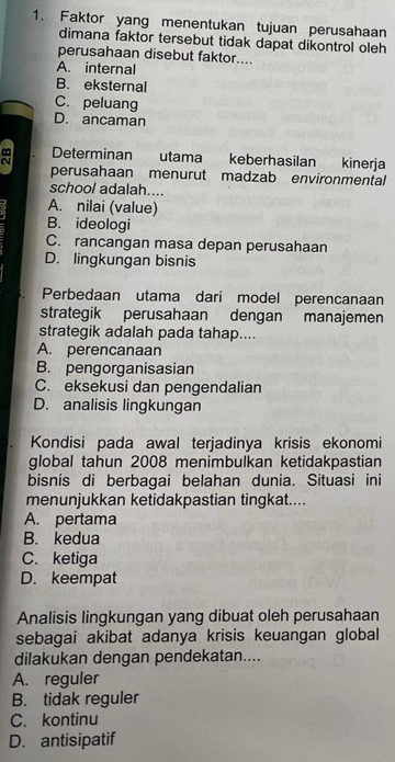 Faktor yang menentukan tujuan perusahaan
dimana faktor tersebut tidak dapat dikontrol oleh
perusahaan disebut faktor....
A. internal
B. eksternal
C. peluang
D. ancaman
Determinan utama keberhasilan kinerja
perusahaan menurut madzab environmental
school adalah....
A. nilai (value)
B. ideologi
C. rancangan masa depan perusahaan
D. lingkungan bisnis
Perbedaan utama dari model perencanaan
strategik perusahaan dengan manajemen
strategik adalah pada tahap....
A. perencanaan
B. pengorganisasian
C. eksekusi dan pengendalian
D. analisis lingkungan
Kondisi pada awal terjadinya krisis ekonomi
global tahun 2008 menimbulkan ketidakpastian
bisnis di berbagai belahan dunia. Situasi ini
menunjukkan ketidakpastian tingkat....
A. pertama
B. kedua
C. ketiga
D. keempat
Analisis lingkungan yang dibuat oleh perusahaan
sebagai akibat adanya krisis keuangan global
dilakukan dengan pendekatan....
A. reguler
B. tidak reguler
C. kontinu
D. antisipatif