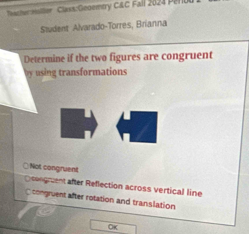 Teacher Hallier Class:Geoemtry C&C Fall 2024 Penbl
Student Alvarado-Torres, Brianna
Determine if the two figures are congruent
by using transformations
Not congruent
congruent after Reflection across vertical line
congruent after rotation and translation
OK