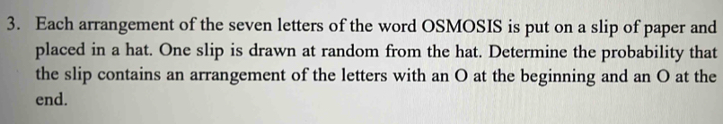 Each arrangement of the seven letters of the word OSMOSIS is put on a slip of paper and 
placed in a hat. One slip is drawn at random from the hat. Determine the probability that 
the slip contains an arrangement of the letters with an O at the beginning and an O at the 
end.