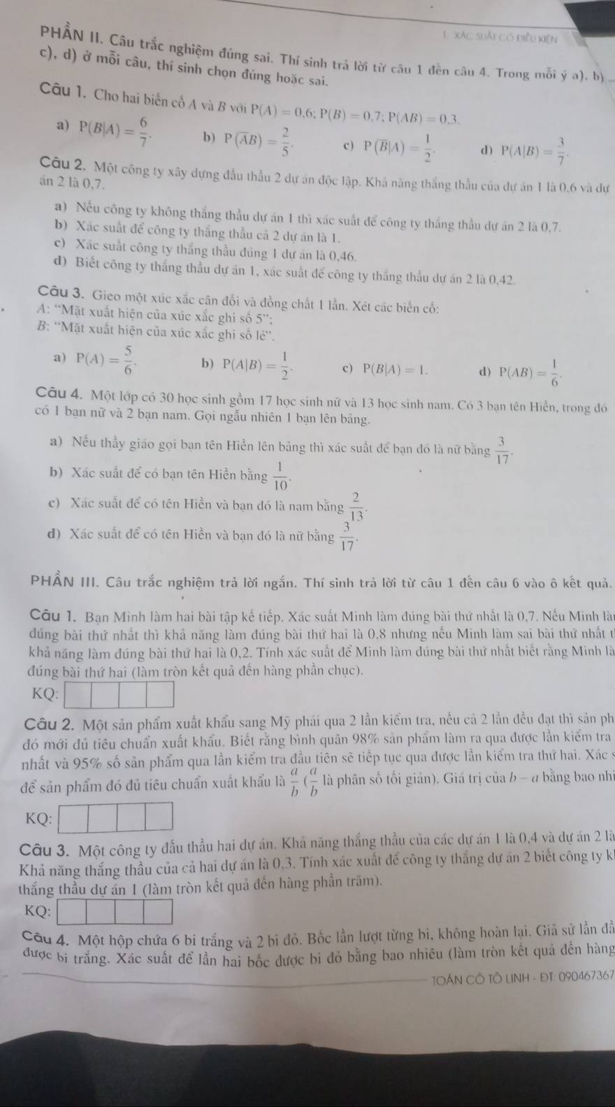 xác suảt có điều kiện
PHẢN II. Câu trắc nghiệm đúng sai. Thí sinh trả lời từ câu 1 đền câu 4. Trong mỗi ý a). b)
c), d) ở mỗi câu, thí sinh chọn đúng hoặc sai.
Câu 1. Cho hai biến cố A và B với P(A)=0,6;P(B)=0,7;P(AB)=0.3.
a) P(B|A)= 6/7 . b) P(overline AB)= 2/5 . c ) P(overline B|A)= 1/2 . d) P(A|B)= 3/7 .
Câu 2. Một công ty xây dựng đầu thẫu 2 dự án độc lập. Khả năng thắng thầu của dự ăn 1 là 0,6 và dự
án 2 là 0,7.
a) Nếu công ty không thắng thầu dự án 1 thì xác suất để công ty thắng thầu dự án 2 là 0,7.
b) Xác suất để công ty thắng thầu cả 2 dự án là 1.
c) Xác suất công ty thắng thầu đúng 1 dự án là 0,46.
d) Biết công ty thắng thầu dự án 1, xác suất để công ty thắng thầu dự án 2 là 0,42.
Câu 3. Gieo một xúc xắc cân đối và đồng chất 1 lần. Xét các biến cố:
A: “Mặt xuất hiện của xúc xắc ghi số 5”:
B: “Mặt xuất hiện của xúc xắc ghi số lẻ”.
a) P(A)= 5/6 . b) P(A|B)= 1/2 . c ) P(B|A)=1. d) P(AB)= 1/6 .
Câu 4. Một lớp có 30 học sinh gồm 17 học sinh nữ và 13 học sinh nam. Có 3 bạn tên Hiển, trong đó
có 1 bạn nữ và 2 bạn nam. Gọi ngẫu nhiên 1 bạn lên bảng.
a) Nếu thầy giáo gọi bạn tên Hiền lên bảng thì xác suất để bạn đó là nữ bằng  3/17 .
b) Xác suất để có bạn tên Hiền bằng  1/10 .
c) Xác suất để có tên Hiền và bạn đó là nam bằng  2/13 .
d) Xác suất để có tên Hiền và bạn đó là nữ bằng  3/17 .
PHẨN III. Câu trắc nghiệm trả lời ngắn. Thí sinh trả lời từ câu 1 đến câu 6 vào ô kết quả.
Câu 1. Bạn Minh làm hai bài tập kế tiếp. Xác suất Minh làm đúng bài thứ nhất là 0,7. Nếu Minh là
đúng bài thứ nhất thì khả năng làm đúng bài thứ hai là 0,8 nhưng nếu Minh làm sai bài thứ nhất t
khả năng làm đúng bài thứ hai là 0,2. Tính xác suất để Minh làm đúng bài thứ nhất biết rằng Minh là
đúng bài thứ hai (làm tròn kết quả đến hàng phần chục).
KQ:
Câu 2. Một sản phẩm xuất khẩu sang Mỹ phải qua 2 lần kiểm tra, nếu cả 2 lần đều đạt thì sản ph
đó mới đủ tiêu chuẩn xuất khẩu. Biết rằng bình quân 98% sản phẩm làm ra qua được lần kiểm tra
nhất và 95% số sản phẩm qua lần kiểm tra đầu tiên sẽ tiếp tục qua được lần kiểm tra thứ hai. Xác s
để sản phẩm đó đủ tiêu chuẩn xuất khẩu là  a/b ( a/b  là phân số tối giản). Giá trị của b - a bằng bao nhì
KQ:
Câu 3. Một công ty đầu thầu hai dự án. Khả năng thắng thầu của các dự án 1 là 0,4 và dự án 2 là
Khả năng thắng thầu của cả hai dự án là 0,3. Tính xác xuất để công ty thắng dự án 2 biết công ty k
thắng thầu dự ẩn 1 (làm tròn kết quả đến hàng phần trăm).
KQ:
Câu 4. Một hộp chứa 6 bi trắng và 2 bi đỏ. Bốc lần lượt từng bi, không hoàn lại. Giả sử lần đã
được bị trắng. Xác suất để lần hai bốc được bi đỏ bằng bao nhiêu (làm tròn kết quả đến hàng
TÁN CÔ TÔ LINH - ĐT: 090467367