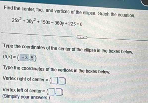 Find the center, foci, and vertices of the ellipse. Graph the equation.
25x^2+36y^2+150x-360y+225=0
Type the coordinates of the center of the ellipse in the boxes below.
(h,k)=(-3,5)
Type the coordinates of the vertices in the boxes below. 
Vertex right of center =(□ ,□ )
Vertex left of center =(□ ,□ )
(Simplify your answers.)