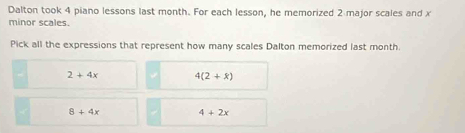 Dalton took 4 piano lessons last month. For each lesson, he memorized 2 major scales and x
minor scales.
Pick all the expressions that represent how many scales Dalton memorized last month.
2+4x
4(2+x)
8+4x
4+2x