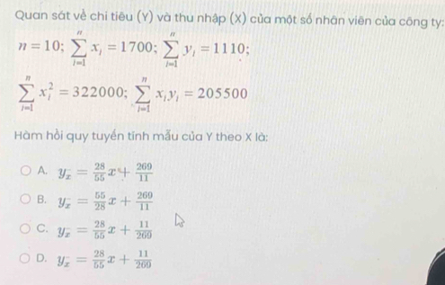 Quan sát về chi tiêu (Y) và thu nhập (X) của một số nhân viên của công ty:
n=10; sumlimits _(i=1)^nx_i=1700; sumlimits _(i=1)^ny_i=1110;
sumlimits _(i=1)^nx_i^(2=322000; sumlimits _(i=1)^nx_i)y_i=205500
Hàm hồi quy tuyến tính mẫu của Y theo X là:
A. y_x= 28/55 x+ 269/11 
B. y_x^(-=frac 55)28x+ 269/11 
C. y_x= 28/55 x+ 11/269 
D. y_x= 28/55 x+ 11/269 