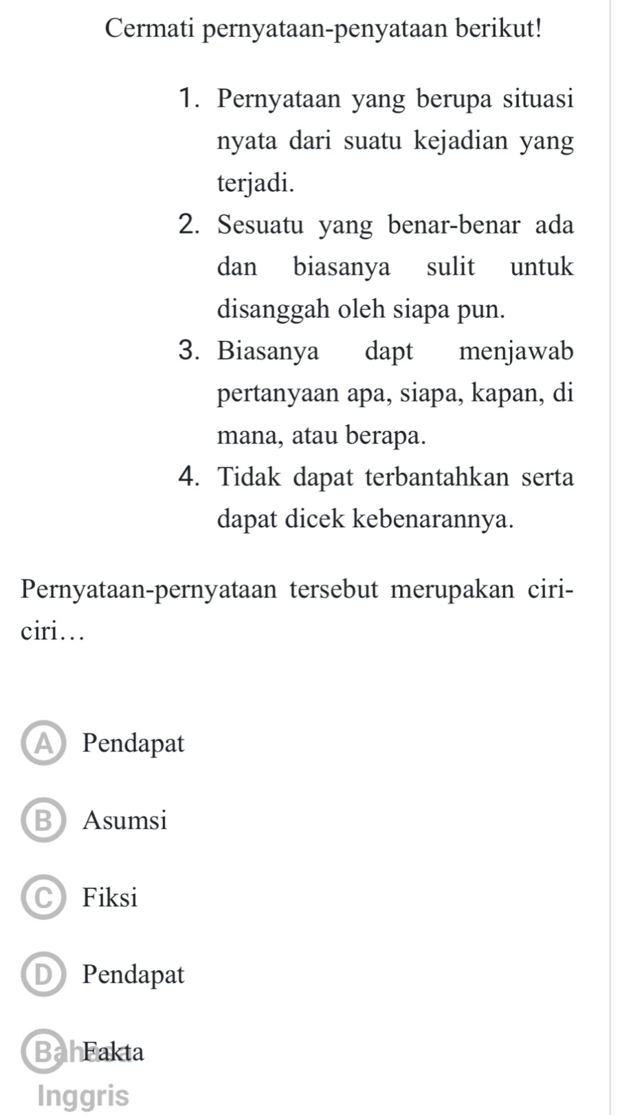 Cermati pernyataan-penyataan berikut!
1. Pernyataan yang berupa situasi
nyata dari suatu kejadian yang
terjadi.
2. Sesuatu yang benar-benar ada
dan biasanya sulit untuk
disanggah oleh siapa pun.
3. Biasanya ₹dapt menjawab
pertanyaan apa, siapa, kapan, di
mana, atau berapa.
4. Tidak dapat terbantahkan serta
dapat dicek kebenarannya.
Pernyataan-pernyataan tersebut merupakan ciri-
ciri..
A Pendapat
BAsumsi
CFiksi
DPendapat
BahFakta
Inggris