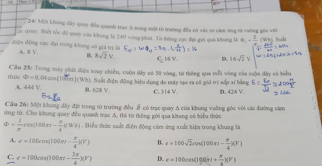 Thựo CT
* 24: Một khung dây quay đều quanh trục A trong một từ trường đều có véc tơ cảm ứng từ vuỡng góc với
ạc quay. Biết tốc độ quay của khung là 240 vòng/phút. Từ thông cực đại gứi qua khung là Phi _circ = 2/π .  (Wb). Suất
điện động cực đại trong khung có giá trị là
A. 8 V.
B. 8sqrt(2)V.
C. 16 V. D. 16sqrt(2)V
Câu 25: Trong máy phát điện xoay chiều, cuộn dây có 50 vòng, từ thông qua mỗi vòng của cuộn dây có biểu
thức Phi =0.04cos (100π)(Wb). Suất điện động hiệu dụng do máy tạo ra có giá trị xấp xỉ bằng
A. 444 V. B. 628 V.
C. 314 V. D. 424 V.
Câu 26: Một khung dây đặt trong từ trường đều overline B có trục quay Δ của khung vuông góc với các đường cảm
ứng từ. Cho khung quay đều quanh trục Δ, thì từ thông gởi qua khung có biểu thức
Phi = 1/π  cos (100π t- π /4 )(Wb). Biểu thức suất điện động cảm ứng xuất hiện trong khung là
A. e=100cos (100π t- π /4 )(V)
B. e=100sqrt(2)cos (100π t- π /4 )(V)
C. e=100cos (100π t- 3π /4 )(V) e=100cos (100π t+ π /4 )(V)
D.