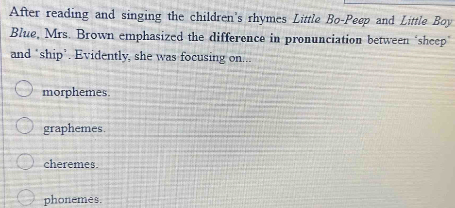 After reading and singing the children's rhymes Little Bo-Peep and Little Boy
Blue, Mrs. Brown emphasized the difference in pronunciation between ‘sheep’
and ‘ship’. Evidently, she was focusing on...
morphemes.
graphemes.
cheremes.
phonemes.