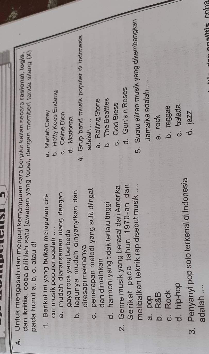 Untuk mengasah dan menguji kemampuan cara berpikir kalian secara rasional, logis,
dan kritis, coba pilihlah satu jawaban yang tepat, dengan memberi tanda silang (X)
pada huruf a, b, c, atau d!
1. Berikut ini yang bukan merupakan ciri- a. Mariah Carey
ciri musik populer adalah .. b. Hetty Koes Endang
a. mudah diaransemen ulang dengan c. Celine Dion
gaya rock yang berbeda d. Madonna
b. lagunya mudah dinyanyikan dan
4. Grup band musik populer di Indonesia
diresapi maknanya
c. penerapan melodi yang sulit diingat
adalah_
dan dimainkan
a. Rolling Stone
d. harmoni yang tidak terlalu tinggi b. The Beattles
2. Genre musik yang berasal dari Amerika c. God Bless
Serikat pada tahun 1970-an dan d. Gun's n Roses
melibatkan teknik rap disebut musik ....
5. Suatu aliran musik yang dikembangkan
a. pop Jamaika adalah ....
b. R&B a. rock
c. Rock b. reggae
d. hip-hop c. balada
3. Penyanyi pop solo terkenal di Indonesia
d. jazz
adalah ....