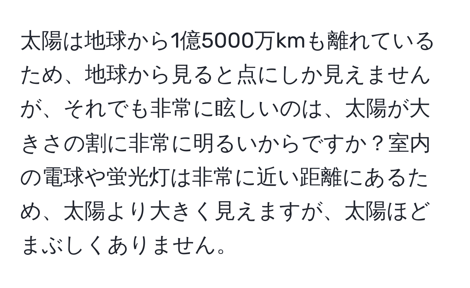 太陽は地球から1億5000万kmも離れているため、地球から見ると点にしか見えませんが、それでも非常に眩しいのは、太陽が大きさの割に非常に明るいからですか？室内の電球や蛍光灯は非常に近い距離にあるため、太陽より大きく見えますが、太陽ほどまぶしくありません。