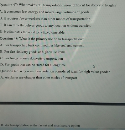 What makes rail transportation more efficient for domestic freight?
A. It consumes less energy and moves large volumes of goods.
B. It requires fewer workers than other modes of transportation.
C. It can directly deliver goods to any location without transfer.
D. It eliminates the need for a fixed timetable.
Question 48: What is the primary use of air transportation?
A. For transporting bulk commodities like coal and cement
B. For fast-delivery goods or high-value items
C. For long-distance domestic transportation
D. For goods that can be stored for a long time
Question 49: Why is air transportation considered ideal for high-value goods?
A. Airplanes are cheaper than other modes of transport
B. Air transportation is the fastest and most secure option