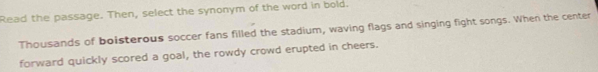 Read the passage. Then, select the synonym of the word in bold. 
Thousands of boisterous soccer fans filled the stadium, waving flags and singing fight songs. When the center 
forward quickly scored a goal, the rowdy crowd erupted in cheers.