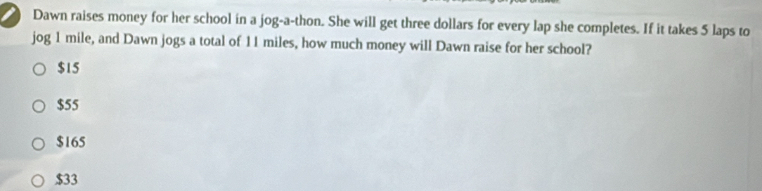 Dawn raises money for her school in a jog-a-thon. She will get three dollars for every lap she completes. If it takes 5 laps to
jog 1 mile, and Dawn jogs a total of 11 miles, how much money will Dawn raise for her school?
$15
$55
$165
$33