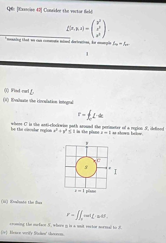 [Exercise 42] Consider the vector field
_ _ f(x,y,z)=beginpmatrix y^2 z^2 x^2endpmatrix .
*meaning that we can commute mixed derivatives, for example f_xy=f_yx.
1
(i) Find curl f,
(ii) Evaluate the circulation integral
r=∈t _C^(0f· dr
where C is the anti-clockwise path around the perimeter of a region S, defined
be the circular region x^2)+y^2≤ 1 in the plane z=1 as shown below.
(iii) Evaluate the flux
F=∈t ∈t _ScurlL· udS,
crossing the surface S, where n is a unit vector normal to S.
(iv) Hence verify Stokes' theorem.