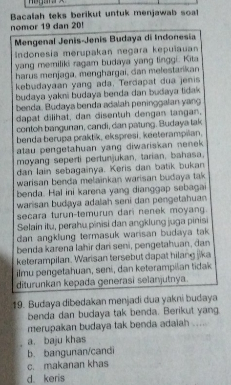 Bacalah teks berikut untuk menjawab soal
nomor 19 dan 20!
Mengenal Jenis-Jenis Budaya di Indonesia
Indonesia merupakan negara kepułauan
yang memiliki ragam budaya yang tinggi. Kita
harus menjaga, menghargai, dan melestarikan
kebudayaan yang ada. Terdapat dua jenis
budaya yakni budaya benda dan budaya tidak 
benda. Budaya benda adalah peninggalan yang
dapat dilihat, dan disentuh dengan tangan.
contoh bangunan, candi, dan patung. Budaya tak
benda berupa praktik, ekspresi, keeterampilan,
atau pengetahuan yang diwariskan nenek 
moyang seperti pertunjukan, tarian, bahasa,
dan lain sebagainya. Keris dan batik bukan
warisan benda melainkan warisan budaya tak
benda. Hal ini karena yang dianggap sebagai
warisan budaya adalah seni dan pengetahuan
secara turun-temurun dari nenek moyang.
Selain itu, perahu pinisi dan angklung juga pinisi
dan angklung termasuk warisan budaya tak
benda karena lahir dari seni, pengetahuan, dan
keterampilan. Warisan tersebut dapat hilang jika
ilmu pengetahuan, seni, dan keterampilan tidak
diturunkan kepada generasi selanjutnya.
19. Budaya dibedakan menjadi dua yakni budaya
benda dan budaya tak benda. Berikut yang.
merupakan budaya tak benda adalah ....
a. baju khas
b. bangunan/candi
c. makanan khas
d. keris