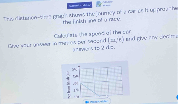 Bookwork code: 4D Calculator allowed 
This distance-time graph shows the journey of a car as it approache 
the finish line of a race. 
Calculate the speed of the car. 
Give your answer in metres per second (m/s) and give any decima 
answers to 2 d.p. 
■* Watch video