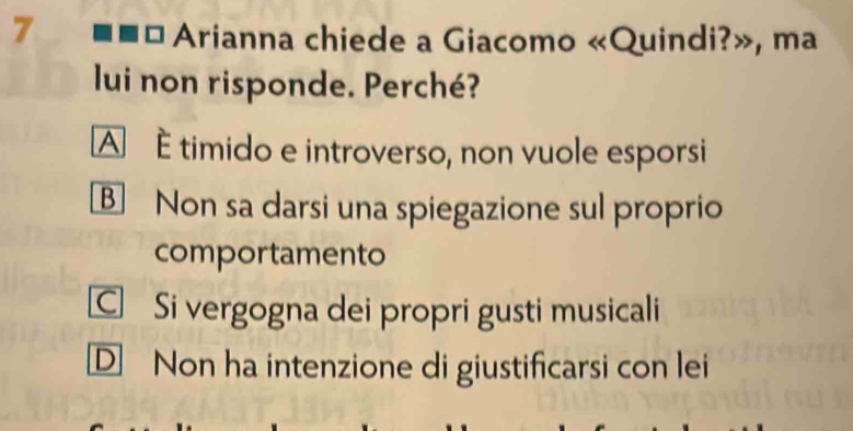 Arianna chiede a Giacomo «Quindi?», ma
lui non risponde. Perché?
A é timido e introverso, non vuole esporsi
B Non sa darsi una spiegazione sul proprio
comportamento
C Si vergogna dei propri gusti musicali
D Non ha intenzione di giustificarsi con lei