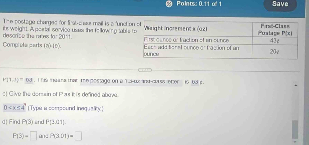 Points: 0.11 of 1 Save
The postage charged for first-class mail is a functi
its weight. A postal service uses the following table
describe the rates for 2011. 
Complete parts (a)-(e).
P(1.3)=63. I his means that the postage on a 1.3-oz first-class letter is 63 .
c) Give the domain of P as it is defined above.
0 (Type a compound inequality.)
d) Find P(3) and P(3.01).
P(3)=□ and P(3.01)=□