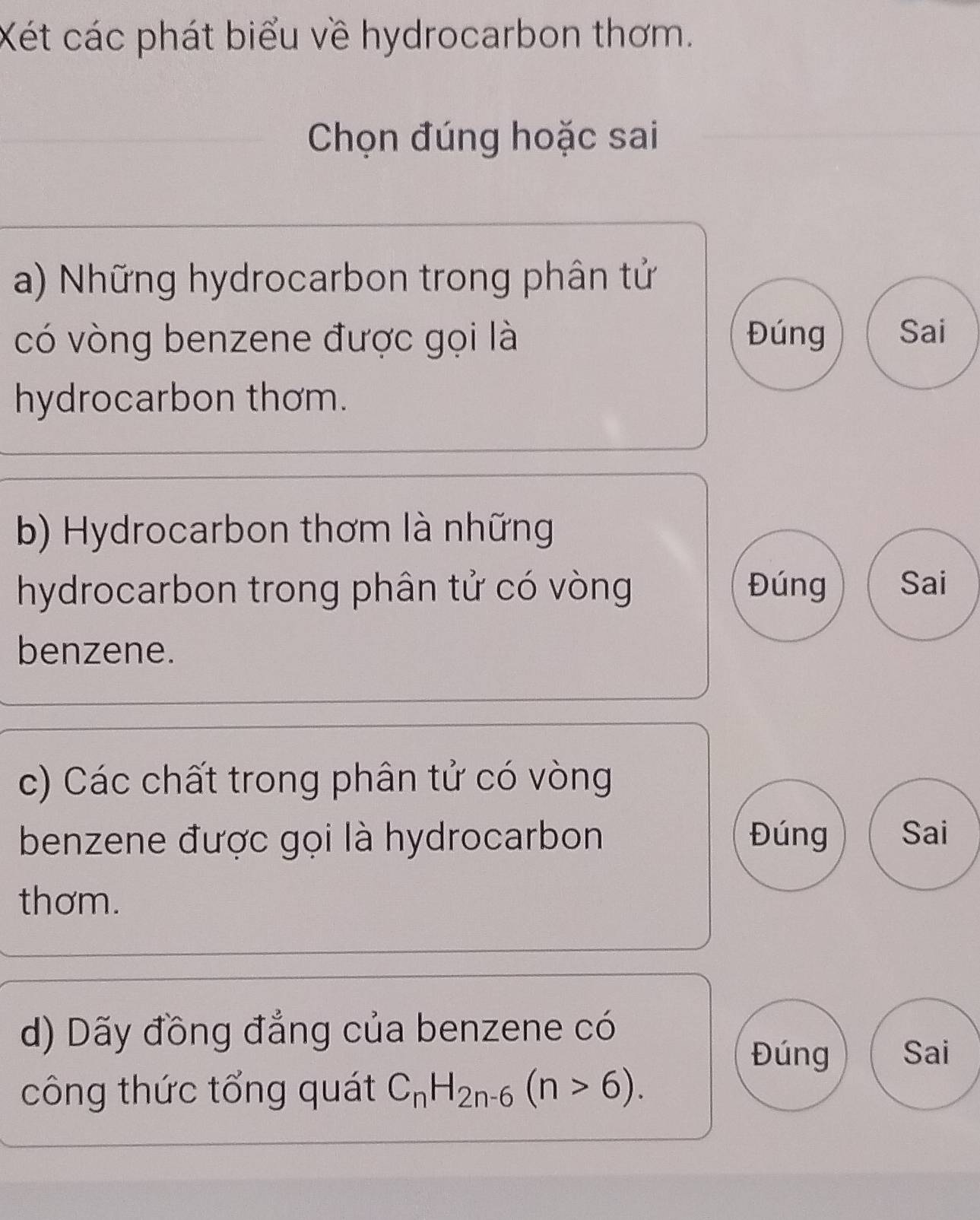 Xét các phát biểu về hydrocarbon thơm.
Chọn đúng hoặc sai
a) Những hydrocarbon trong phân tử
có vòng benzene được gọi là Đúng Sai
hydrocarbon thơm.
b) Hydrocarbon thơm là những
hydrocarbon trong phân tử có vòng Đúng Sai
benzene.
c) Các chất trong phân tử có vòng
benzene được gọi là hydrocarbon Đúng Sai
thơm.
d) Dãy đồng đẳng của benzene có
Đúng Sai
công thức tổng quát C_nH_2n-6(n>6).