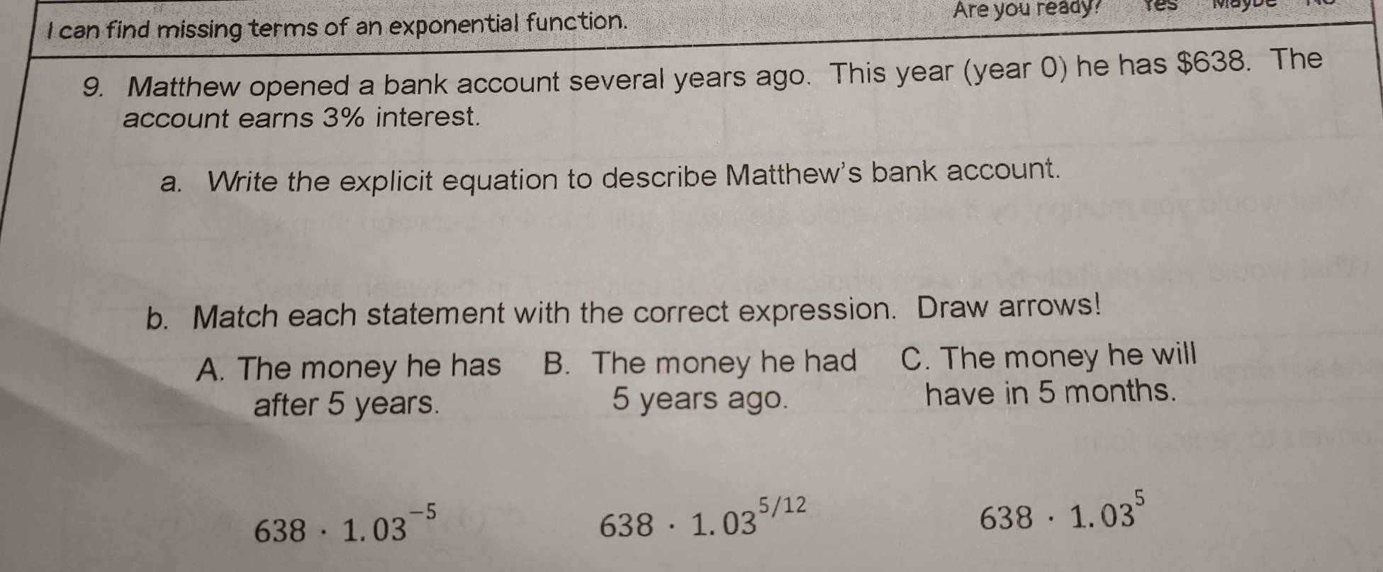 can find missing terms of an exponential function.
Are you ready? res Mo
9. Matthew opened a bank account several years ago. This year (year 0) he has $638. The
account earns 3% interest.
a. Write the explicit equation to describe Matthew's bank account.
b. Match each statement with the correct expression. Draw arrows!
A. The money he has B. The money he had C. The money he will
after 5 years. 5 years ago. have in 5 months.
638· 1.03^(-5)
638· 1.03^(5/12)
638· 1.03^5