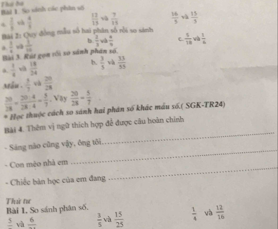 Thứ ho
Bải 1. So sánh các phân số
 2/9  sà  4/5 
 12/15  yà  7/15   16/5  và  15/5 
Bài I: Quy đồng mẫu số hai phân số rồi so sánh
a.  5/6  wè  1/15  b.  2/3  và  4/9 
C.  5/18  và  1/6 
Bài 3. Rút gọn vối số sánh phán số.
b.  3/5 
a.  1/4  và  18/24  và  33/55 
Mẫu .  5/7  và  20/28 
 20/28 = 20:4/28:4 = 5/7 . Vậy  20/28 = 5/7 
* Học thuộc cách so sánh hai phân số khác mẫu số.( SGK-TR24)
Bài 4. Thêm vị ngữ thích hợp để được câu hoàn chính
_
- Sáng nào cũng vậy, ông tôi
_
- Con mèo nhà em
- Chiếc bàn học của em đang
_
Thử tư
Bài 1, So sánh phân số.
frac 5 và frac 6
 3/5  và  15/25 
 1/4  và  12/16 