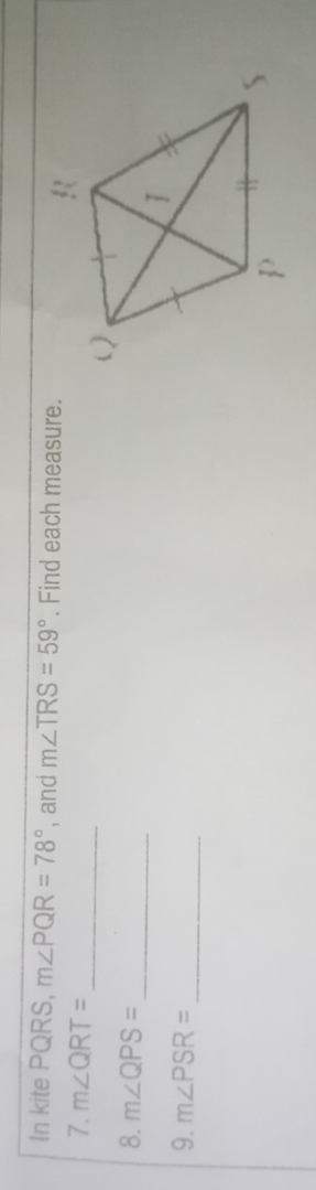 In kite PQRS, m∠ PQR=78° , and m∠ TRS=59°. Find each measure. 
7. m∠ QRT=
_ 
_ 
8. m∠ QPS=
9. m∠ PSR=
_