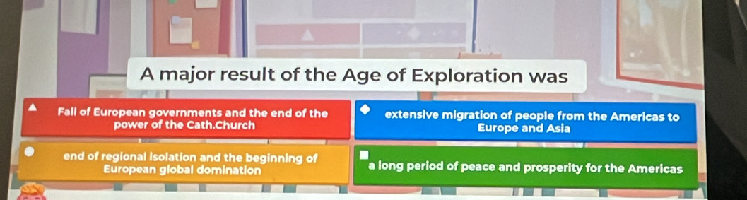 A major result of the Age of Exploration was
Fall of European governments and the end of the extensive migration of people from the Americas to
power of the Cath.Church Europe and Asia
end of regional isolation and the beginning of a long period of peace and prosperity for the Americas
European global domination