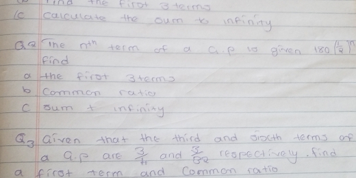 nd the first atecns 
lccalculate the oum to inpinity 
Qaine n^(th) term of a G. p ts given 180( 1/2 )^n
Find 
ahe first 3terms 
bcommon ratio 
csum + infinity
Q_3 Given that the third and dioth terms of 
a G. p are  3/4  and  3/82  respectively, find 
a ffirot term and Common ratio