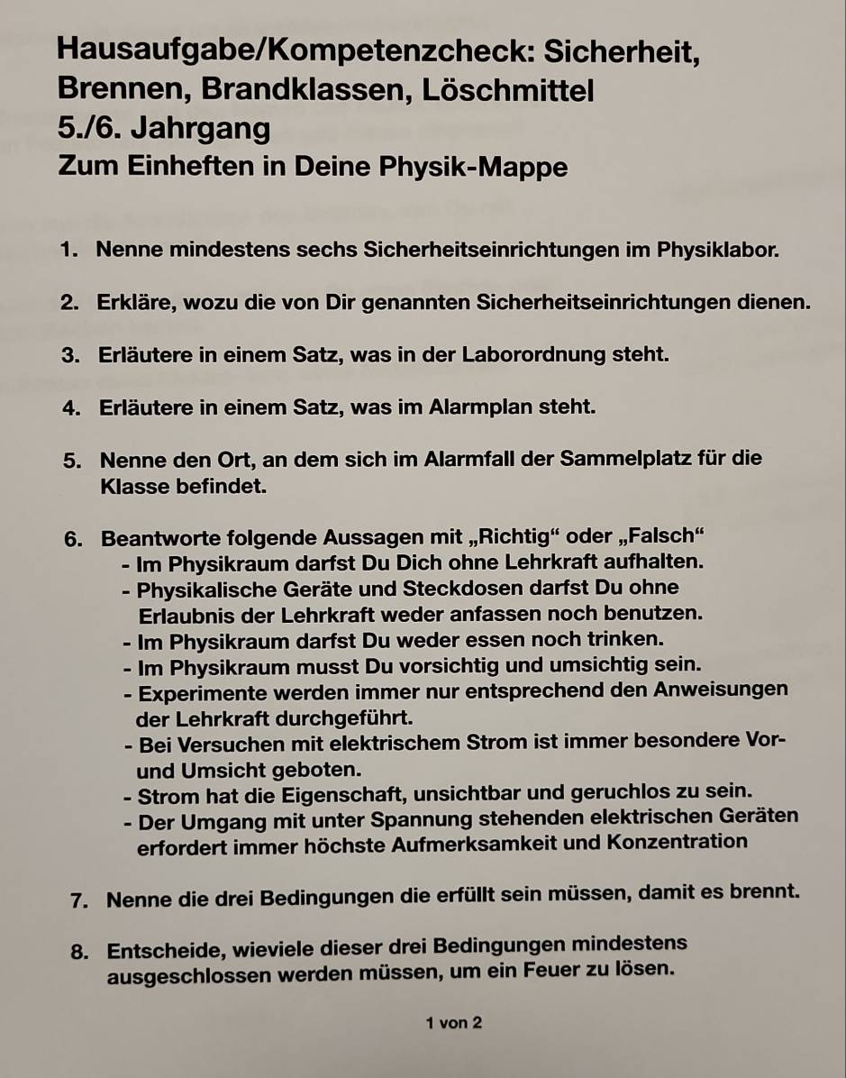 Hausaufgabe/Kompetenzcheck: Sicherheit,
Brennen, Brandklassen, Löschmittel
5./6. Jahrgang
Zum Einheften in Deine Physik-Mappe
1. Nenne mindestens sechs Sicherheitseinrichtungen im Physiklabor.
2. Erkläre, wozu die von Dir genannten Sicherheitseinrichtungen dienen.
3. Erläutere in einem Satz, was in der Laborordnung steht.
4. Erläutere in einem Satz, was im Alarmplan steht.
5. Nenne den Ort, an dem sich im Alarmfall der Sammelplatz für die
Klasse befindet.
6. Beantworte folgende Aussagen mit „Richtig“ oder „Falsch“
- Im Physikraum darfst Du Dich ohne Lehrkraft aufhalten.
- Physikalische Geräte und Steckdosen darfst Du ohne
Erlaubnis der Lehrkraft weder anfassen noch benutzen.
- Im Physikraum darfst Du weder essen noch trinken.
- Im Physikraum musst Du vorsichtig und umsichtig sein.
- Experimente werden immer nur entsprechend den Anweisungen
der Lehrkraft durchgeführt.
- Bei Versuchen mit elektrischem Strom ist immer besondere Vor-
und Umsicht geboten.
- Strom hat die Eigenschaft, unsichtbar und geruchlos zu sein.
- Der Umgang mit unter Spannung stehenden elektrischen Geräten
erfordert immer höchste Aufmerksamkeit und Konzentration
7. Nenne die drei Bedingungen die erfüllt sein müssen, damit es brennt.
8. Entscheide, wieviele dieser drei Bedingungen mindestens
ausgeschlossen werden müssen, um ein Feuer zu lösen.
1 von 2