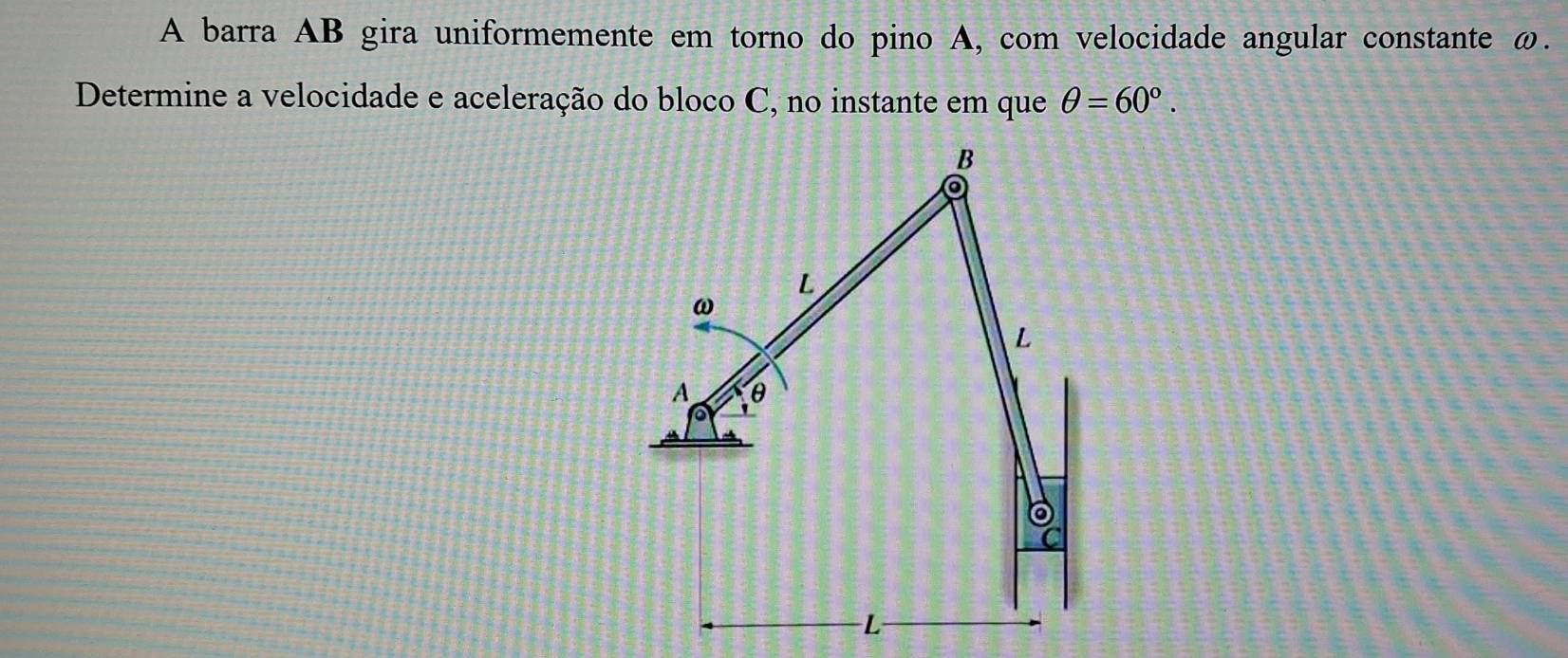 A barra AB gira uniformemente em torno do pino A, com velocidade angular constante ω. 
Determine a velocidade e aceleração do bloco C, no instante em que θ =60°.
B
L
ω
L
A θ