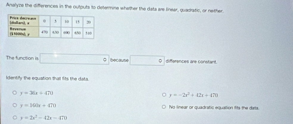 Analyze the differences in the outputs to determine whether the data are linear, quadratic, or neither.
The function is □° because □° differences are constant.
Identify the equation that fits the data.
y=36x+470
y=-2x^2+42x+470
y=160x+470 No linear or quadratic equation fits the data.
y=2x^2-42x-470