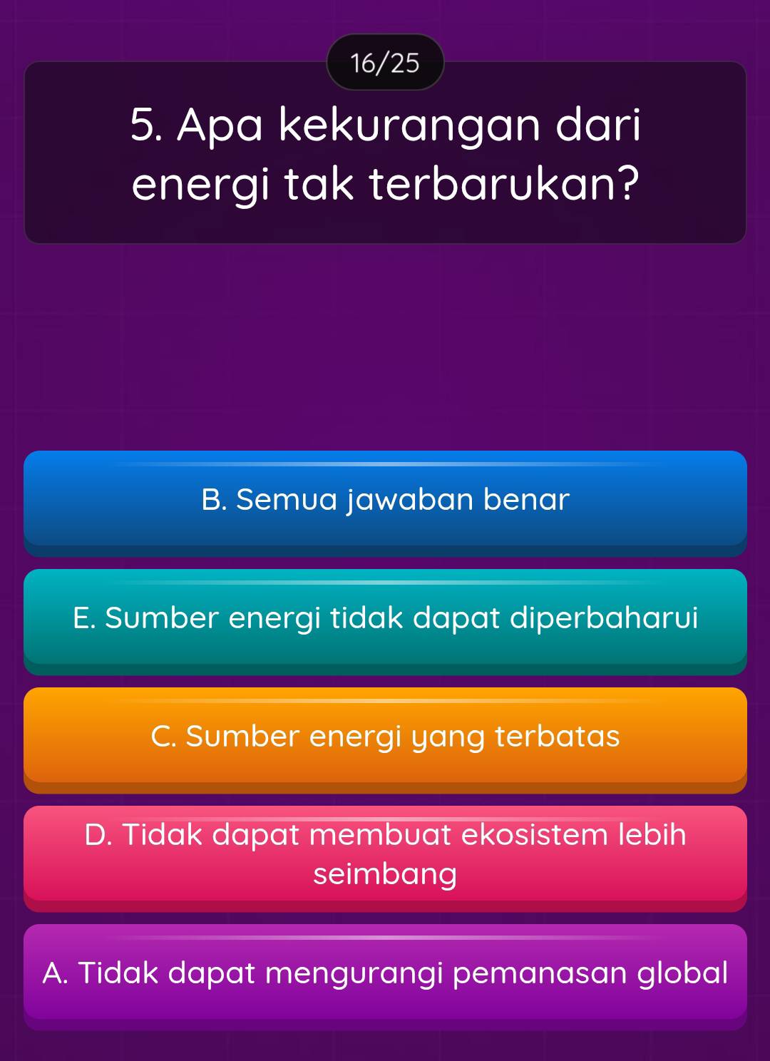 16/25
5. Apa kekurangan dari
energi tak terbarukan?
B. Semua jawaban benar
E. Sumber energi tidak dapat diperbaharui
C. Sumber energi yang terbatas
D. Tidak dapat membuat ekosistem lebih
seimbang
A. Tidak dapat mengurangi pemanasan global