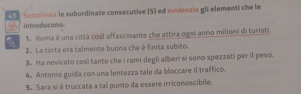 Sottolinea le subordinate consecutive (5) ed evidenzia gli elementi che le 
introducono. 
1. Roma è una città così affascinante che attira ogni anno milioni di turisti. 
2. La torta era talmente buona che è finita subito. 
3. Ha nevicato così tanto che i rami degli alberi si sono spezzati per il peso. 
4. Antonio guida con una lentezza tale da bloccare il traffico. 
5. Sara si è truccata a tal punto da essere irriconoscibile.