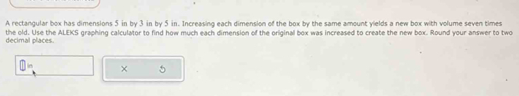 A rectangular box has dimensions 5 in by 3 in by 5 in. Increasing each dimension of the box by the same amount yields a new box with volume seven times 
the old. Use the ALEKS graphing calculator to find how much each dimension of the original box was increased to create the new box. Round your answer to two 
decimal places. 
×