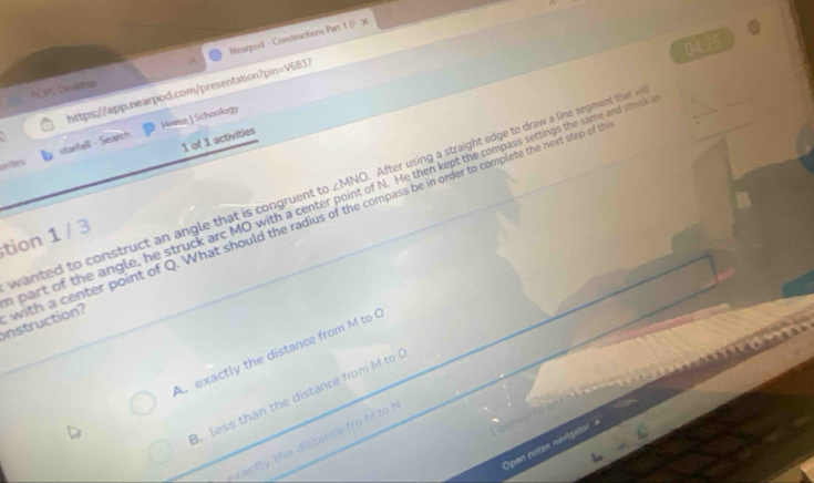 Nearpod - Constructions Part 1@ X
04.25
*CPS Deskop
https://app.nearpod.com/presentation?pin=V6B37
oe ltes starfall - Search Hsme ] Schoology
1 of 1 activities
wanted to construct an angle that is congruent t ∠ MNO After using a straight edge to draw a line segment that w
n part of the angle, he struck arc MO with a cent N. He then kept the compass settings the same and struck 
nstruction? with a center point of Q. What should the radius of the compass be in order to complete the next step of t
tion 1 / 3
Ar exactly the distance from M to 
. less than the distance from M to
practly the distance fro M to 
Open notes navigator