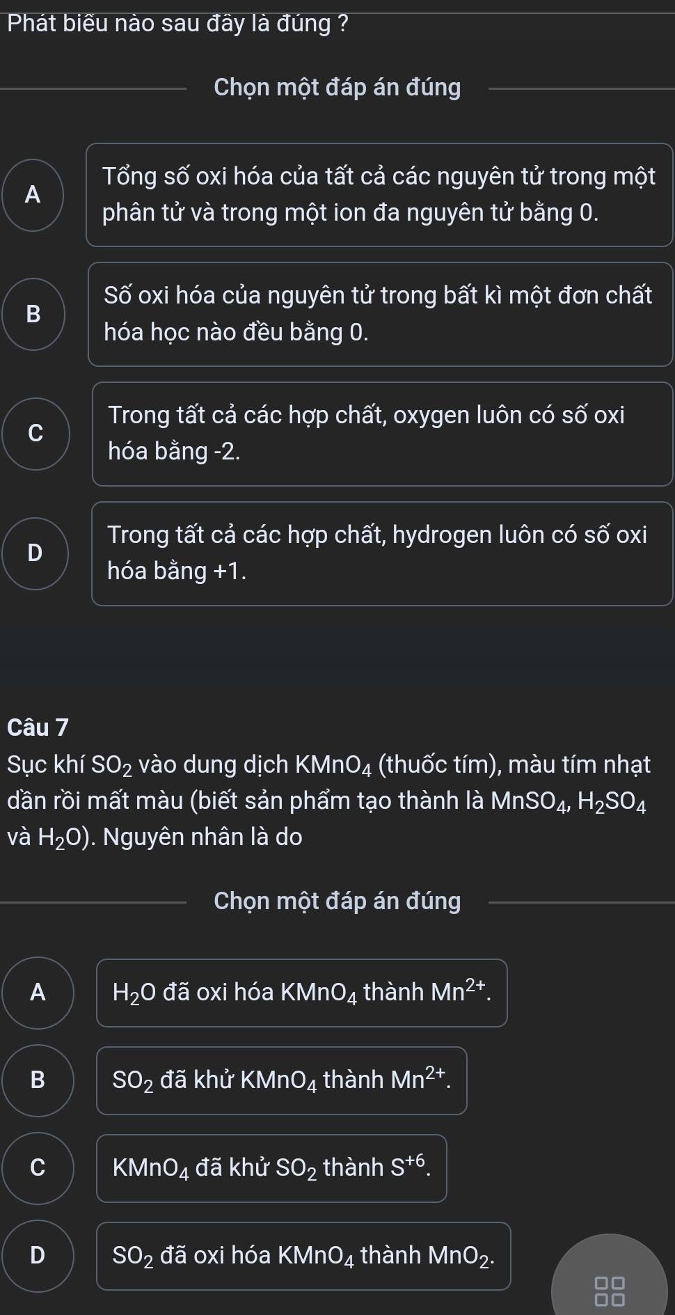 Phát biểu nào sau đầy là đúng ?
Chọn một đáp án đúng
Tổng số oxi hóa của tất cả các nguyên tử trong một
A
phân tử và trong một ion đa nguyên tử bằng 0.
Số oxi hóa của nguyên tử trong bất kì một đơn chất
B
hóa học nào đều bằng 0.
Trong tất cả các hợp chất, oxygen luôn có số oxi
hóa bằng -2.
Trong tất cả các hợp chất, hydrogen luôn có số oxi
D
hóa bằng +1.
Câu 7
Sục khí SO_2 vào dung dịch k (MnO_4 (thuốc tím), màu tím nhạt
dần rồi mất màu (biết sản phẩm tạo thành là MnSO_4, H_2SO_4
và H_2O) ). Nguyên nhân là do
Chọn một đáp án đúng
A H_2Oda oxi hóa KM nO_4 thành Mn^(2+).
B SO_2da khử KMnO_4 thành Mn^(2+).
C KMnO_4 đã khử SO_2 thành S^(+6).
D SO_2da oxi hóa KMnO_4 thành MnO_2.