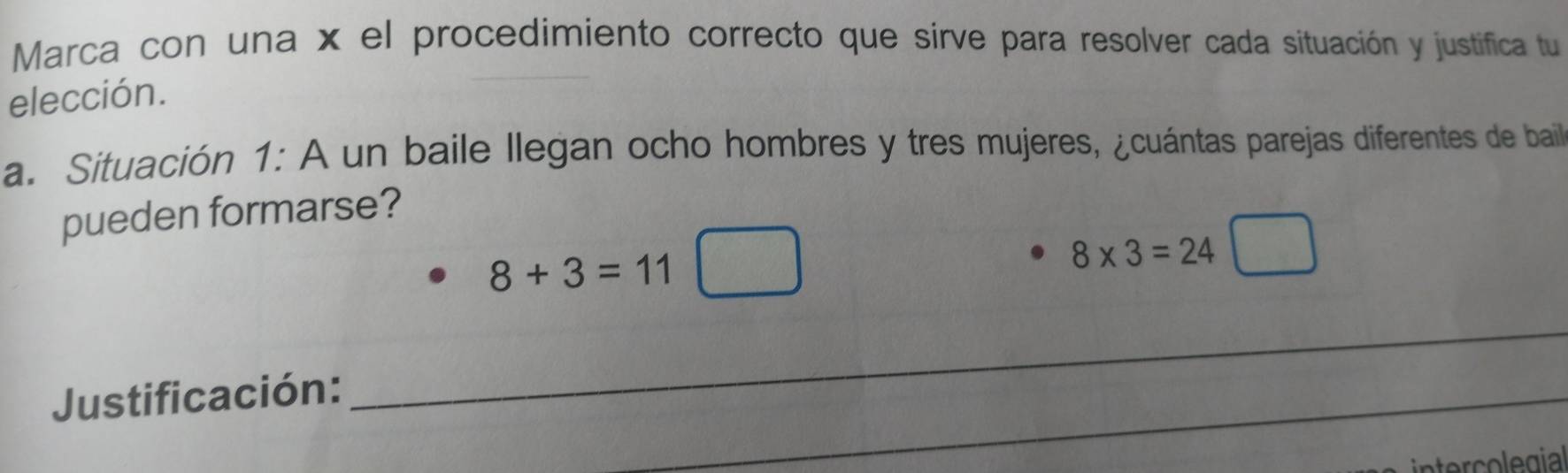 Marca con una x el procedimiento correcto que sirve para resolver cada situación y justifica tu 
elección. 
a. Situación 1: A un baile llegan ocho hombres y tres mujeres, ¿cuántas parejas diferentes de bail 
pueden formarse?
8+3=11□
8* 3=24□
Justificación: 
_ 
_