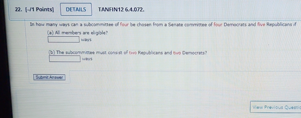 DETAILS TANFIN12 6.4.072. 
In how many ways can a subcommittee of four be chosen from a Senate committee of four Democrats and five Republicans if 
(a) All members are eligible? 
ways 
(b) The subcommittee must consist of two Republicans and two Democrats? 
ways 
Submit Answer 
View Previous Questic