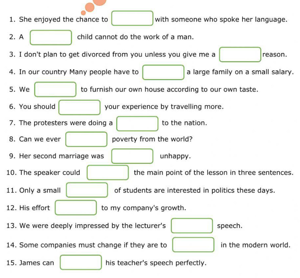 She enjoyed the chance to □ with someone who spoke her language. 
2. A child cannot do the work of a man. 
3. I don't plan to get divorced from you unless you give me a reason. 
4. In our country Many people have to a large family on a small salary. 
5. We to furnish our own house according to our own taste. 
6. You should your experience by travelling more. 
7. The protesters were doing a to the nation. 
8. Can we ever poverty from the world? 
□  
9. Her second marriage was unhappy. 
10. The speaker could □  the main point of the lesson in three sentences. 
11. Only a small □  of students are interested in politics these days. 
12. His effort to my company's growth. 
13. We were deeply impressed by the lecturer's (-3,4) speech. 
14. Some companies must change if they are to □ (-3,4) in the modern world. 
15. James can his teacher's speech perfectly.