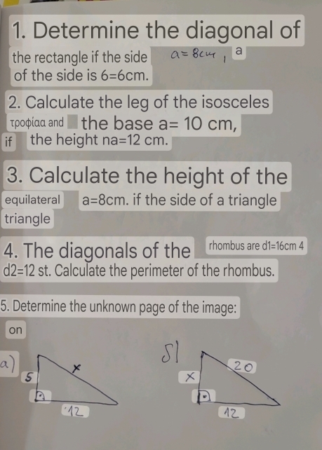 Determine the diagonal of 
the rectangle if the side 
a 
of the side is 6=6cm. 
2. Calculate the leg of the isosceles 
τροφίαα and the base a=10cm, 
if the height na=12cm. 
3. Calculate the height of the 
equilateral a=8cm. if the side of a triangle 
triangle 
4. The diagonals of the rhombus are d1=16cm4
d2=12st. Calculate the perimeter of the rhombus. 
5. Determine the unknown page of the image: 
on